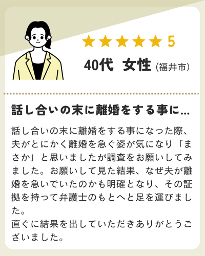話し合いの末に離婚をする事になった際、夫がとにかく離婚を急ぐ姿が気になり「まさか」と思いましたが調査をお願いしてみました。お願いして見た結果、なぜ夫が離婚を急いでいたのかも明確となり、その証拠を持って弁護士のもとへと足を運びました。直ぐに結果を出していただきありがとうございました。