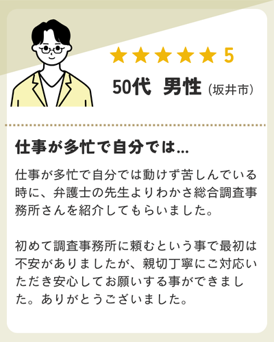 仕事が多忙で自分では動けず苦しんでいる時に、弁護士の先生よりわかさ総合調査事務所さんを紹介してもらいました。初めて調査事務所に頼むという事で最初は不安がありましたが、親切丁寧にご対応いただき安心してお願いする事ができました。ありがとうございました。