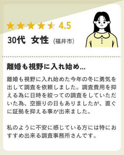 離婚も視野に入れ始めた今年の冬に勇気を出して調査を依頼しました。調査費用を抑える為に日時を絞っての調査をしていただいた為、空振りの日もありましたが、直ぐに証拠を抑える事が出来ました。私のように不安に感じている方には特におすすめ出来る調査事務所さんです。