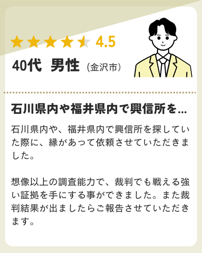 石川県内や、福井県内で興信所を探していた際に、縁があって依頼させていただきました。想像以上の調査能力で、裁判でも戦える強い証拠を手にする事ができました。また裁判結果が出ましたらご報告させていただきます。