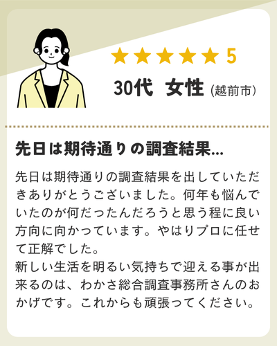 先日は期待通りの調査結果を出していただきありがとうございました。何年も悩んでいたのが何だったんだろうと思う程に良い方向に向かっています。やはりプロに任せて正解でした。新しい生活を明るい気持ちで迎える事が出来るのは、わかさ総合調査事務所さんのおかげです。これからも頑張ってください。