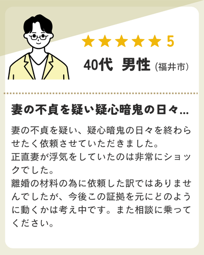 妻の不貞を疑い、疑心暗鬼の日々を終わらせたく依頼させていただきました。正直妻が浮気をしていたのは非常にショックでした。離婚の材料の為に依頼した訳ではありませんでしたが、今後この証拠を元にどのように動くかは考え中です。また相談に乗ってください。