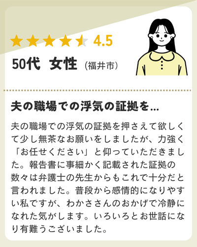 夫の職場での浮気の証拠を押さえて欲しくて少し無茶なお願いをしましたが、力強く「お任せください」と仰っていただきました。報告書に事細かく記載された証拠の数々は弁護士の先生からもこれで十分だと言われました。普段から感情的になりやすい私ですが、わかささんのおかげで冷静になれた気がします。いろいろとお世話になり有難うございました。